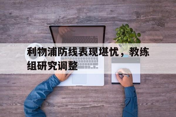 利物浦防线表现堪忧，教练组研究调整(但毫无疑问,利物浦的多笔重磅引援,都能让舆论印象深)