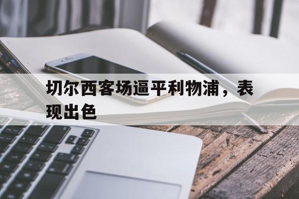 切尔西客场逼平利物浦,表现出色(切尔西对利物浦战绩) 切尔西客场逼平利物浦,表现出色(切尔西对利物浦战绩)
